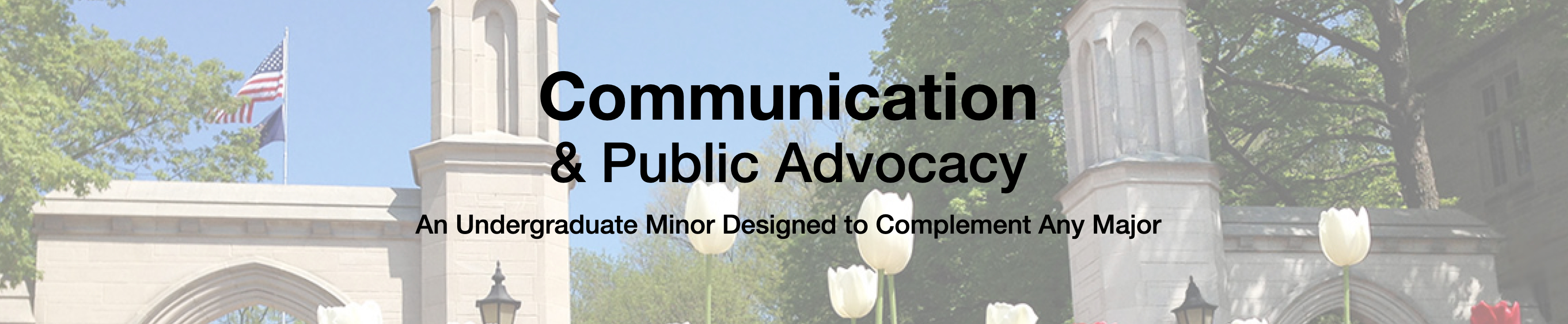 The words
              "Communication & Public Advocacy: An
              Undergraduate Minor Designed to Complement Any
              Major," in black, superimposed over a photograph of
              the Sample Gates on the IU Bloomington campus.